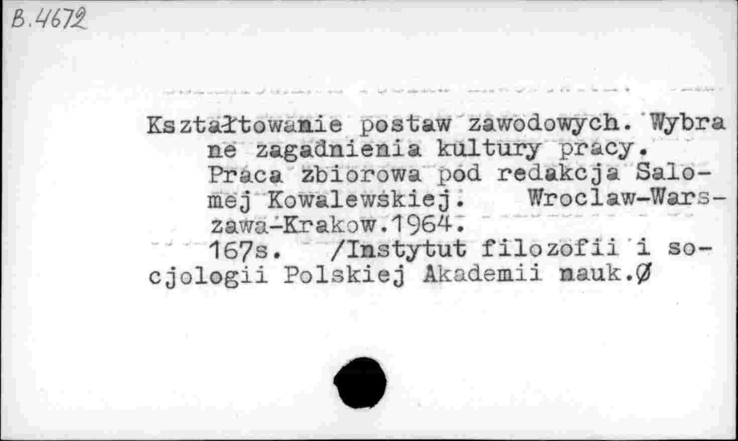 ﻿
Ksztaitowaaie postaw zawodowych. Wybra ne zagadnienia kultury pracy. Praca zbiorowa pod redakcja Salo-mej Kowalewski«j.	Wroclaw-Wars-
zawa-Krakow .1964.
167s. /Instytut filozbfii i so-cjologii Polskiej Akademii nauk.0